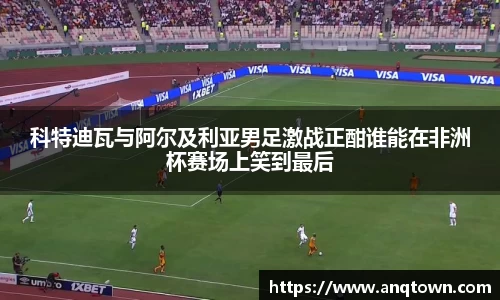 科特迪瓦与阿尔及利亚男足激战正酣谁能在非洲杯赛场上笑到最后